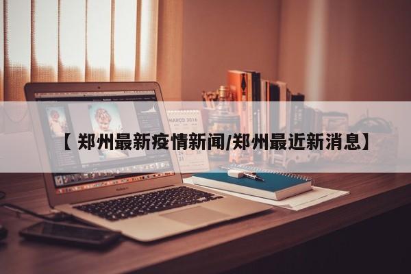【 郑州最新疫情新闻/郑州最近新消息】