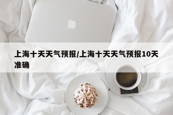 上海十天天气预报/上海十天天气预报10天准确