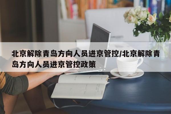 北京解除青岛方向人员进京管控/北京解除青岛方向人员进京管控政策
