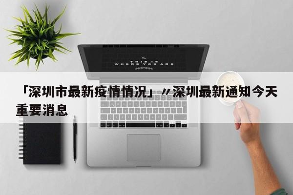 「深圳市最新疫情情况」〃深圳最新通知今天重要消息