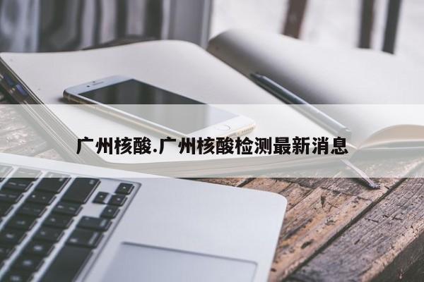 广州核酸.广州核酸检测最新消息